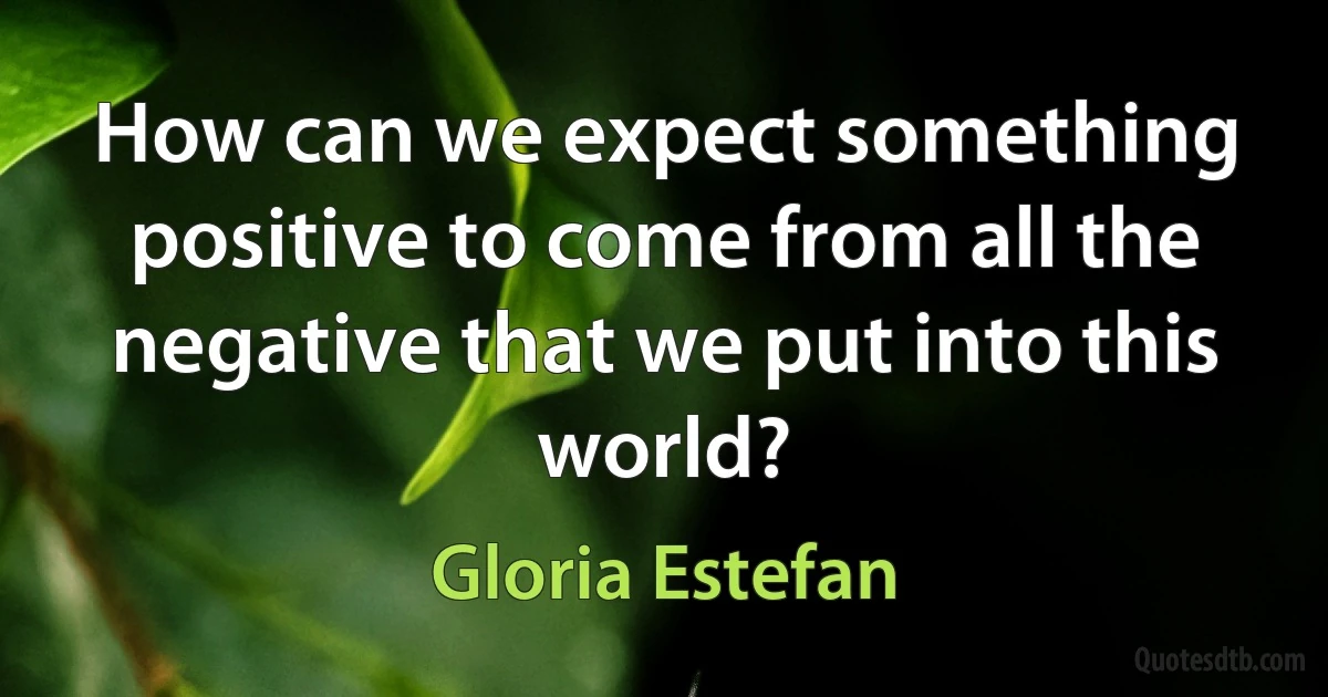 How can we expect something positive to come from all the negative that we put into this world? (Gloria Estefan)