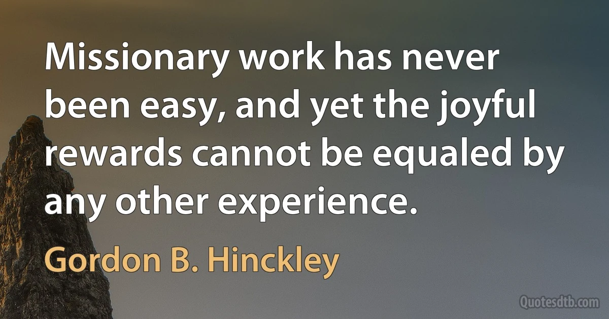 Missionary work has never been easy, and yet the joyful rewards cannot be equaled by any other experience. (Gordon B. Hinckley)