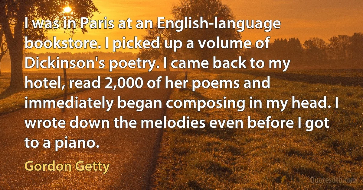 I was in Paris at an English-language bookstore. I picked up a volume of Dickinson's poetry. I came back to my hotel, read 2,000 of her poems and immediately began composing in my head. I wrote down the melodies even before I got to a piano. (Gordon Getty)