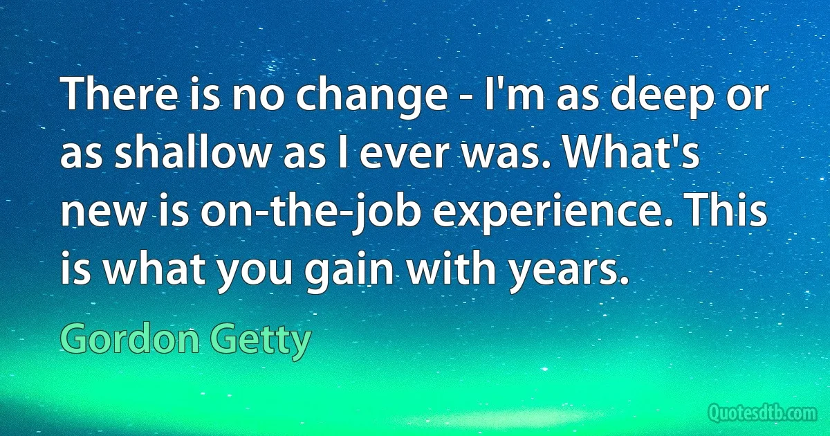 There is no change - I'm as deep or as shallow as I ever was. What's new is on-the-job experience. This is what you gain with years. (Gordon Getty)