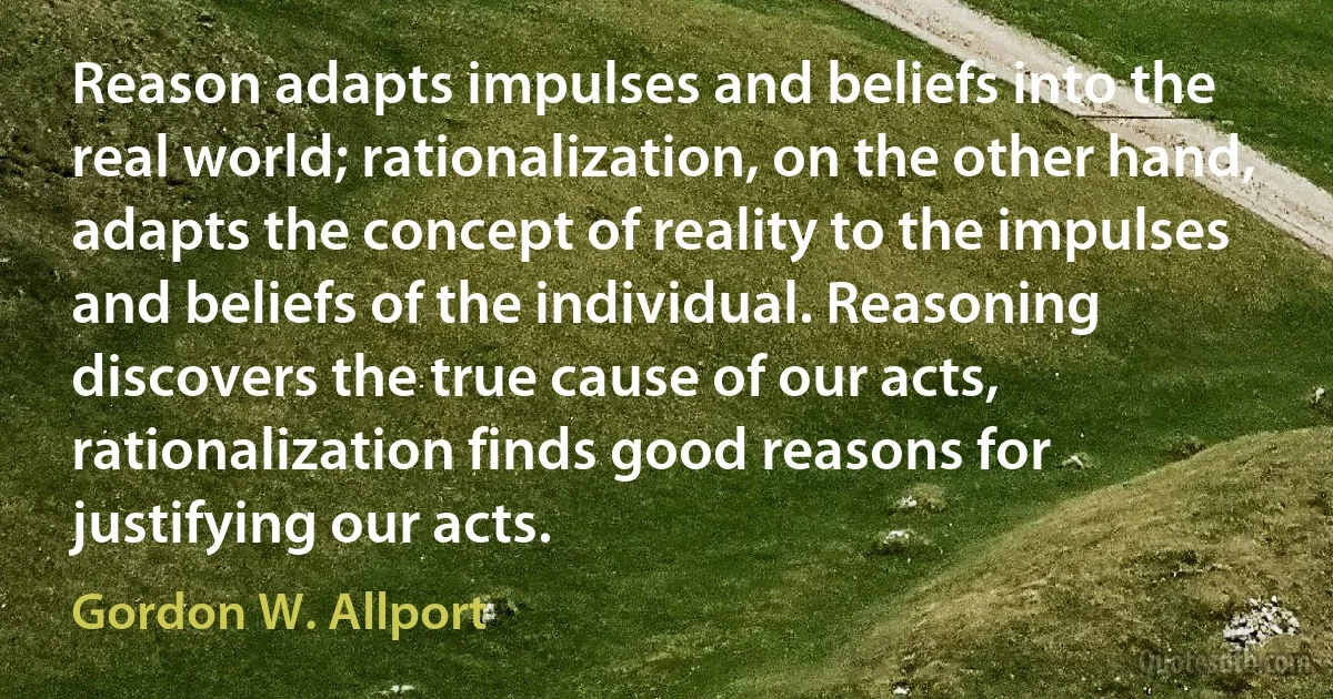 Reason adapts impulses and beliefs into the real world; rationalization, on the other hand, adapts the concept of reality to the impulses and beliefs of the individual. Reasoning discovers the true cause of our acts, rationalization finds good reasons for justifying our acts. (Gordon W. Allport)