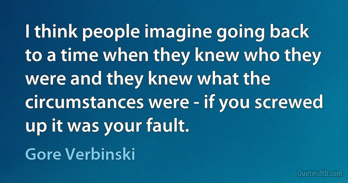 I think people imagine going back to a time when they knew who they were and they knew what the circumstances were - if you screwed up it was your fault. (Gore Verbinski)