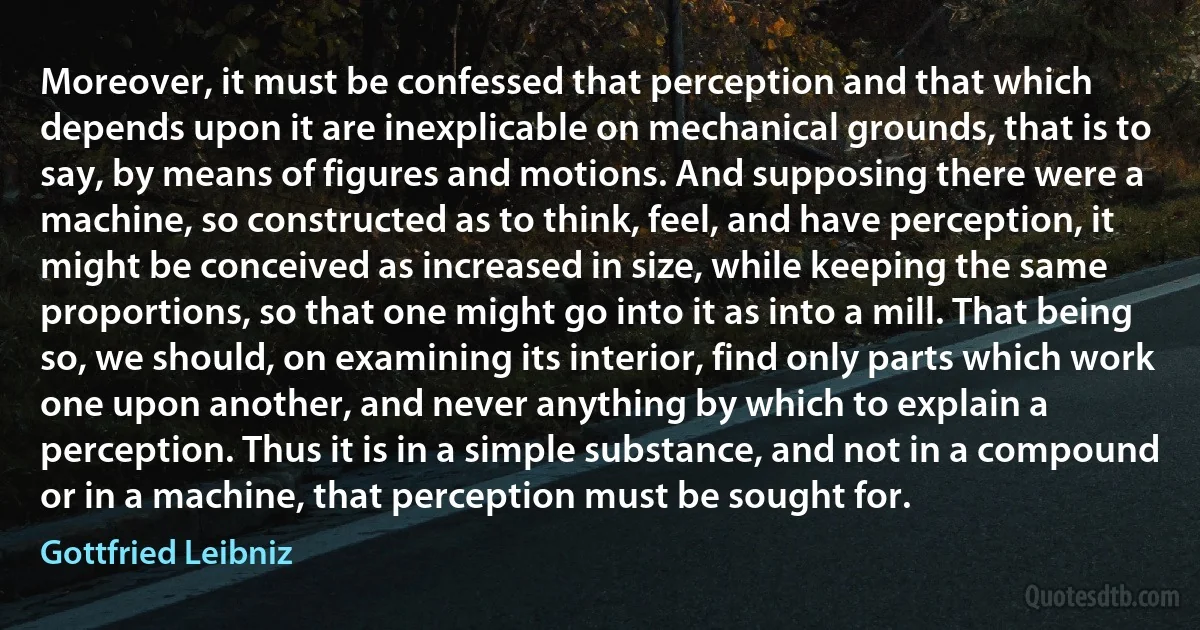 Moreover, it must be confessed that perception and that which depends upon it are inexplicable on mechanical grounds, that is to say, by means of figures and motions. And supposing there were a machine, so constructed as to think, feel, and have perception, it might be conceived as increased in size, while keeping the same proportions, so that one might go into it as into a mill. That being so, we should, on examining its interior, find only parts which work one upon another, and never anything by which to explain a perception. Thus it is in a simple substance, and not in a compound or in a machine, that perception must be sought for. (Gottfried Leibniz)