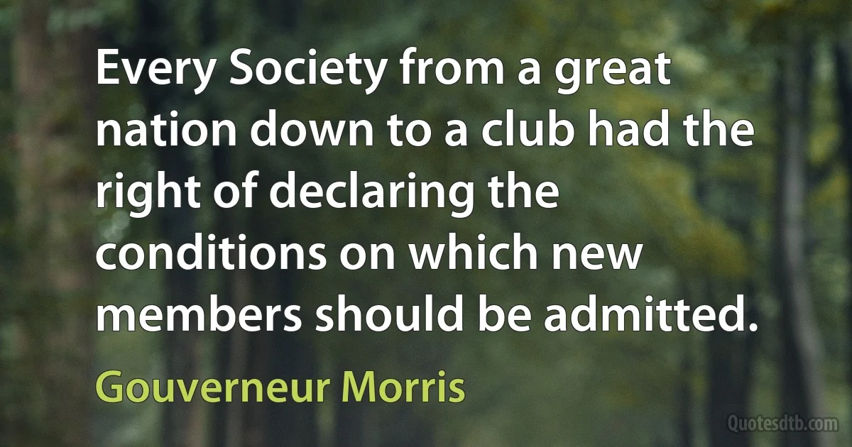 Every Society from a great nation down to a club had the right of declaring the conditions on which new members should be admitted. (Gouverneur Morris)