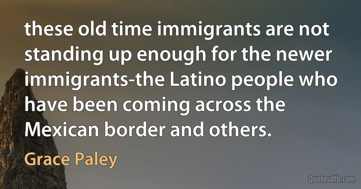 these old time immigrants are not standing up enough for the newer immigrants-the Latino people who have been coming across the Mexican border and others. (Grace Paley)