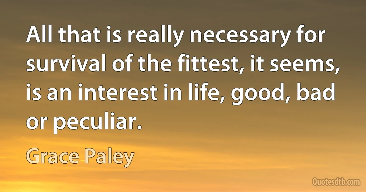 All that is really necessary for survival of the fittest, it seems, is an interest in life, good, bad or peculiar. (Grace Paley)