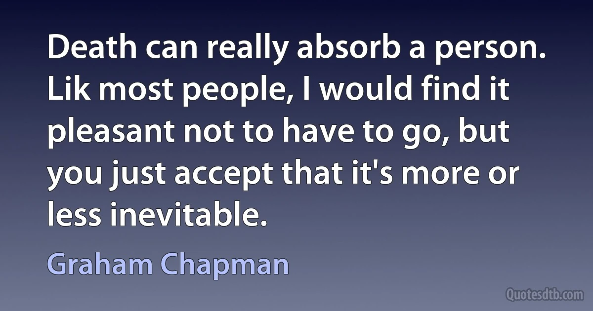 Death can really absorb a person. Lik most people, I would find it pleasant not to have to go, but you just accept that it's more or less inevitable. (Graham Chapman)