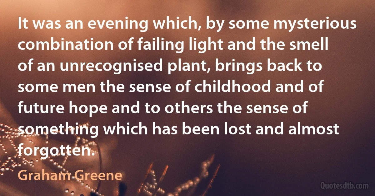 It was an evening which, by some mysterious combination of failing light and the smell of an unrecognised plant, brings back to some men the sense of childhood and of future hope and to others the sense of something which has been lost and almost forgotten. (Graham Greene)