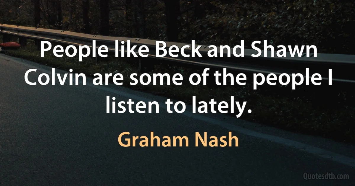 People like Beck and Shawn Colvin are some of the people I listen to lately. (Graham Nash)