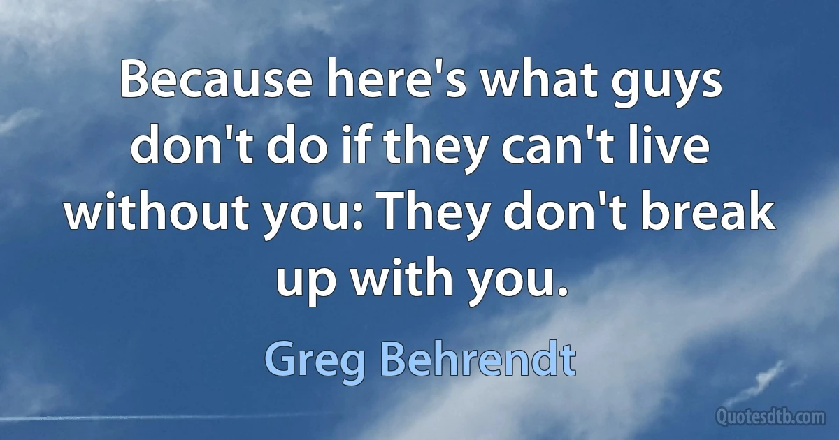 Because here's what guys don't do if they can't live without you: They don't break up with you. (Greg Behrendt)