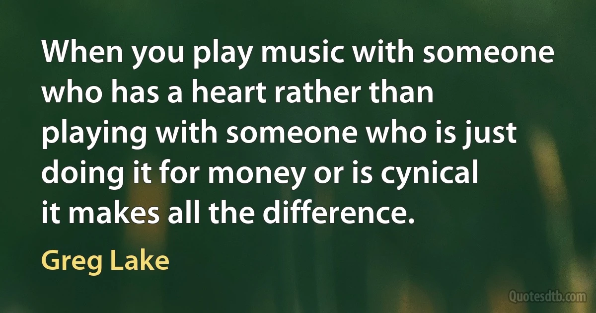 When you play music with someone who has a heart rather than playing with someone who is just doing it for money or is cynical it makes all the difference. (Greg Lake)