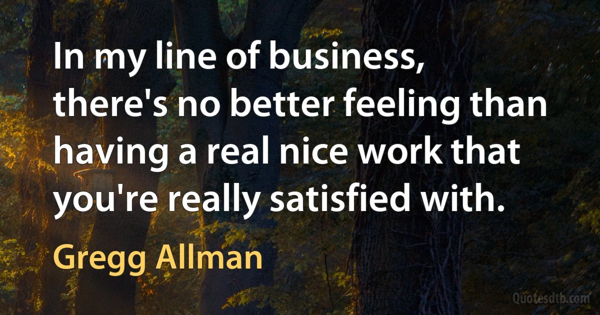 In my line of business, there's no better feeling than having a real nice work that you're really satisfied with. (Gregg Allman)