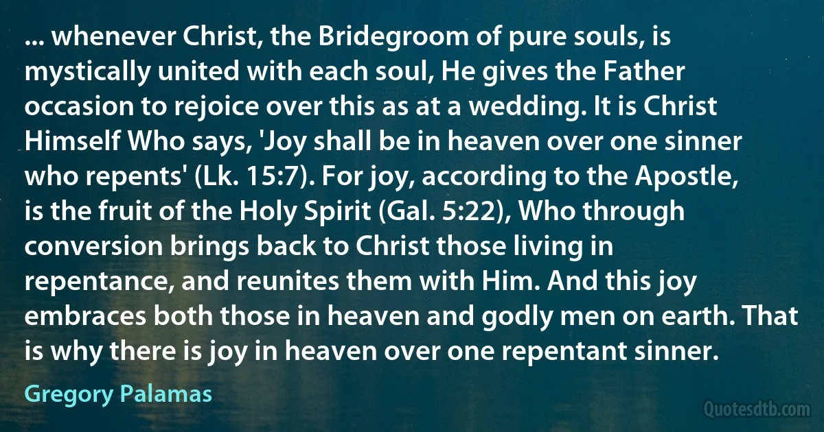 ... whenever Christ, the Bridegroom of pure souls, is mystically united with each soul, He gives the Father occasion to rejoice over this as at a wedding. It is Christ Himself Who says, 'Joy shall be in heaven over one sinner who repents' (Lk. 15:7). For joy, according to the Apostle, is the fruit of the Holy Spirit (Gal. 5:22), Who through conversion brings back to Christ those living in repentance, and reunites them with Him. And this joy embraces both those in heaven and godly men on earth. That is why there is joy in heaven over one repentant sinner. (Gregory Palamas)