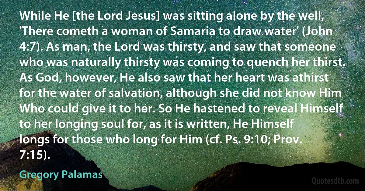 While He [the Lord Jesus] was sitting alone by the well, 'There cometh a woman of Samaria to draw water' (John 4:7). As man, the Lord was thirsty, and saw that someone who was naturally thirsty was coming to quench her thirst. As God, however, He also saw that her heart was athirst for the water of salvation, although she did not know Him Who could give it to her. So He hastened to reveal Himself to her longing soul for, as it is written, He Himself longs for those who long for Him (cf. Ps. 9:10; Prov. 7:15). (Gregory Palamas)