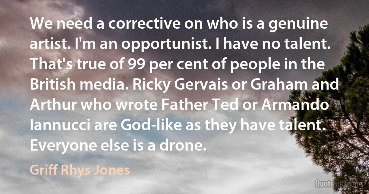 We need a corrective on who is a genuine artist. I'm an opportunist. I have no talent. That's true of 99 per cent of people in the British media. Ricky Gervais or Graham and Arthur who wrote Father Ted or Armando Iannucci are God-like as they have talent. Everyone else is a drone. (Griff Rhys Jones)