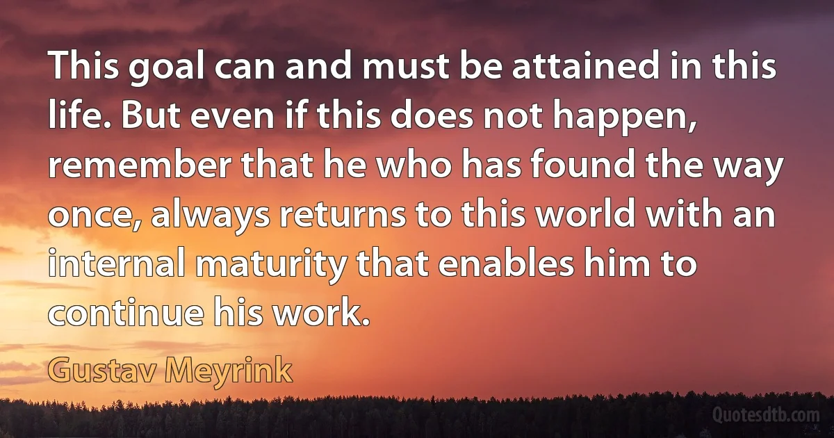 This goal can and must be attained in this life. But even if this does not happen, remember that he who has found the way once, always returns to this world with an internal maturity that enables him to continue his work. (Gustav Meyrink)