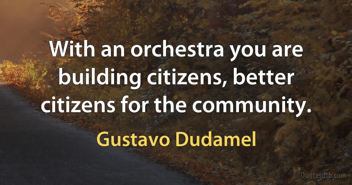 With an orchestra you are building citizens, better citizens for the community. (Gustavo Dudamel)