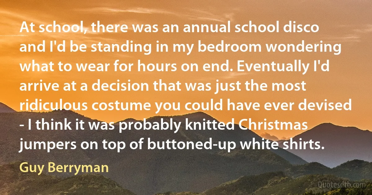 At school, there was an annual school disco and I'd be standing in my bedroom wondering what to wear for hours on end. Eventually I'd arrive at a decision that was just the most ridiculous costume you could have ever devised - I think it was probably knitted Christmas jumpers on top of buttoned-up white shirts. (Guy Berryman)