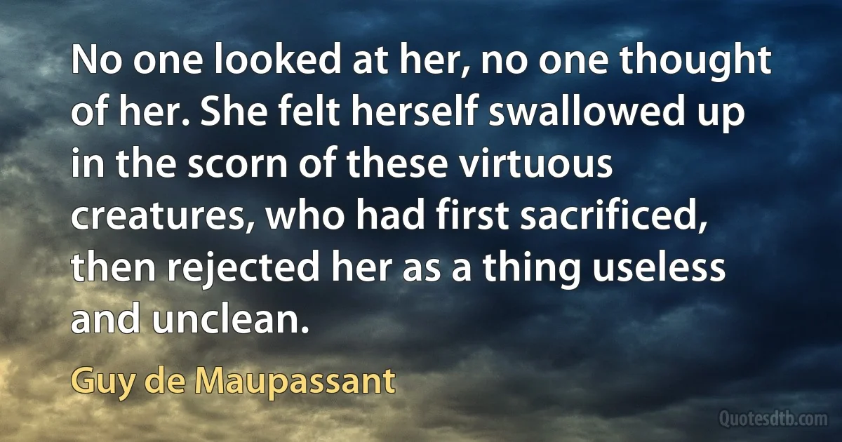 No one looked at her, no one thought of her. She felt herself swallowed up in the scorn of these virtuous creatures, who had first sacrificed, then rejected her as a thing useless and unclean. (Guy de Maupassant)