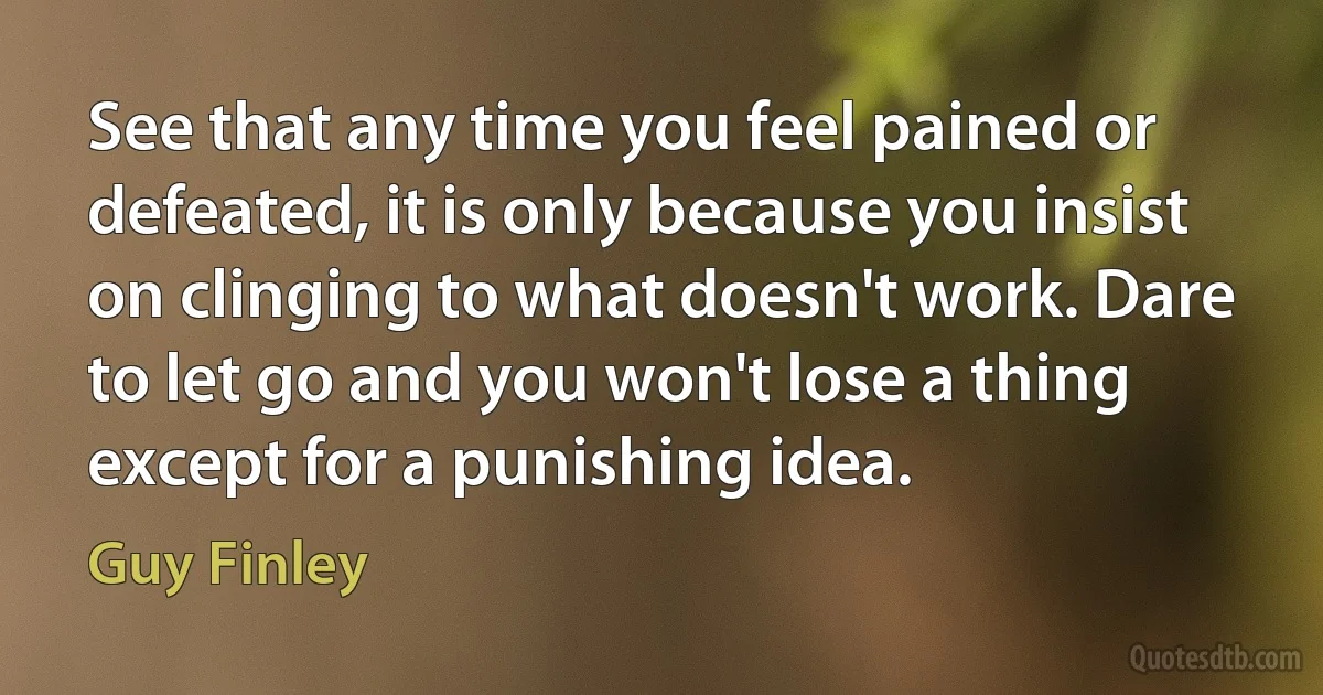 See that any time you feel pained or defeated, it is only because you insist on clinging to what doesn't work. Dare to let go and you won't lose a thing except for a punishing idea. (Guy Finley)