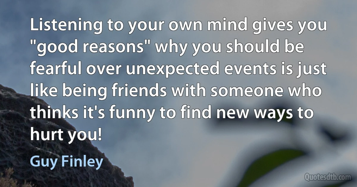 Listening to your own mind gives you "good reasons" why you should be fearful over unexpected events is just like being friends with someone who thinks it's funny to find new ways to hurt you! (Guy Finley)