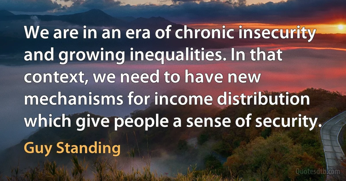 We are in an era of chronic insecurity and growing inequalities. In that context, we need to have new mechanisms for income distribution which give people a sense of security. (Guy Standing)