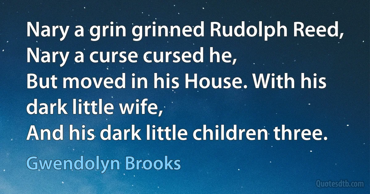 Nary a grin grinned Rudolph Reed,
Nary a curse cursed he,
But moved in his House. With his dark little wife,
And his dark little children three. (Gwendolyn Brooks)