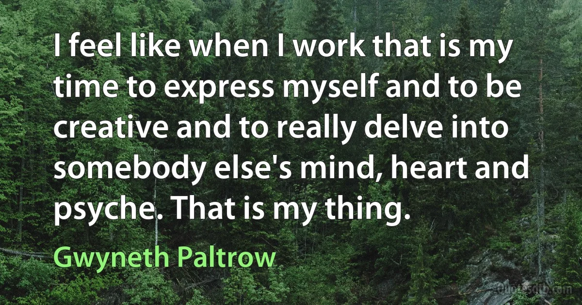 I feel like when I work that is my time to express myself and to be creative and to really delve into somebody else's mind, heart and psyche. That is my thing. (Gwyneth Paltrow)