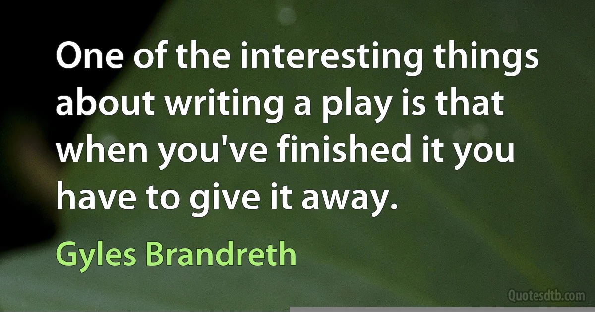 One of the interesting things about writing a play is that when you've finished it you have to give it away. (Gyles Brandreth)