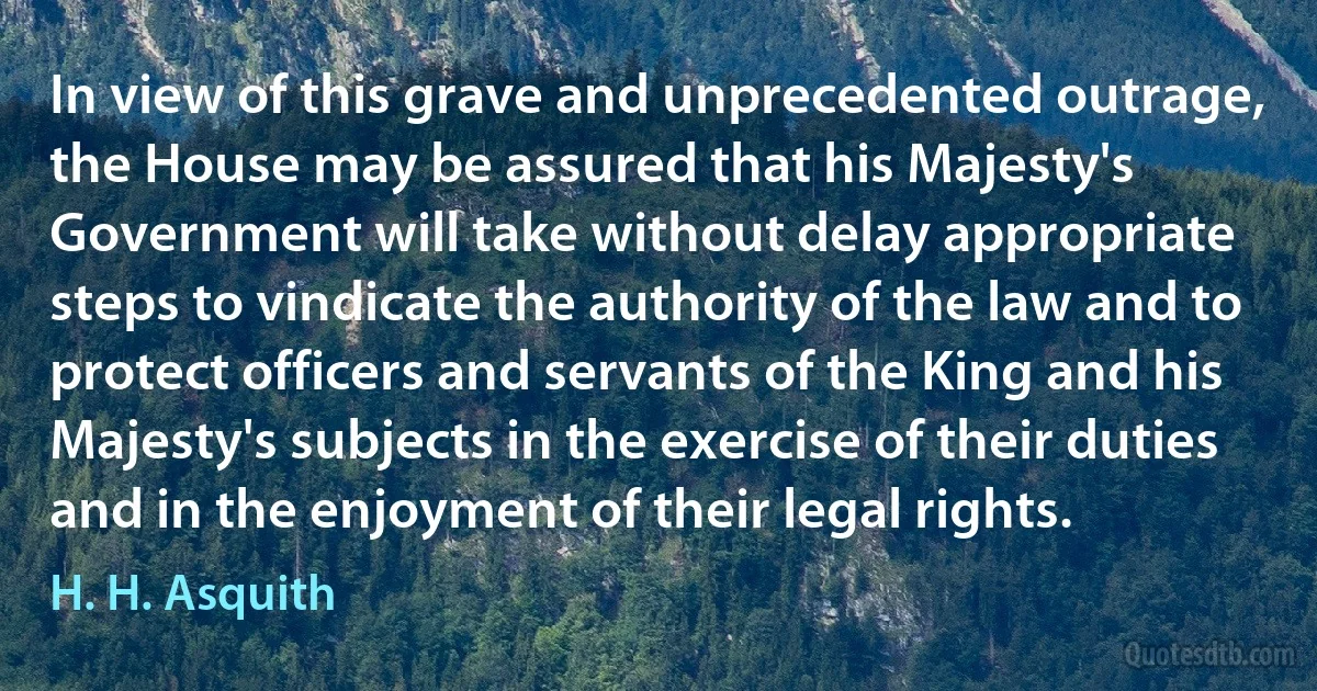 In view of this grave and unprecedented outrage, the House may be assured that his Majesty's Government will take without delay appropriate steps to vindicate the authority of the law and to protect officers and servants of the King and his Majesty's subjects in the exercise of their duties and in the enjoyment of their legal rights. (H. H. Asquith)