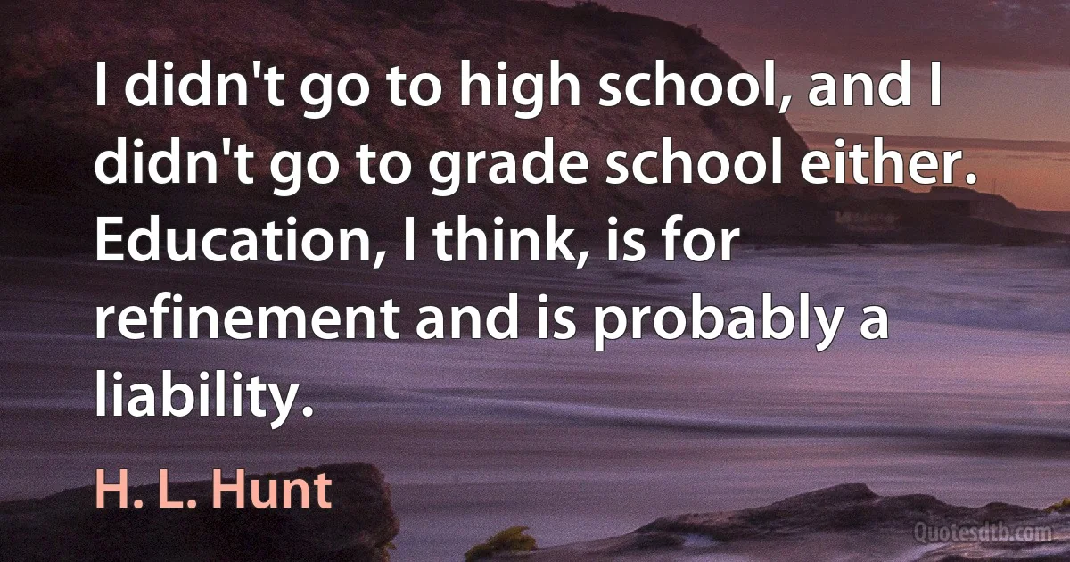 I didn't go to high school, and I didn't go to grade school either. Education, I think, is for refinement and is probably a liability. (H. L. Hunt)