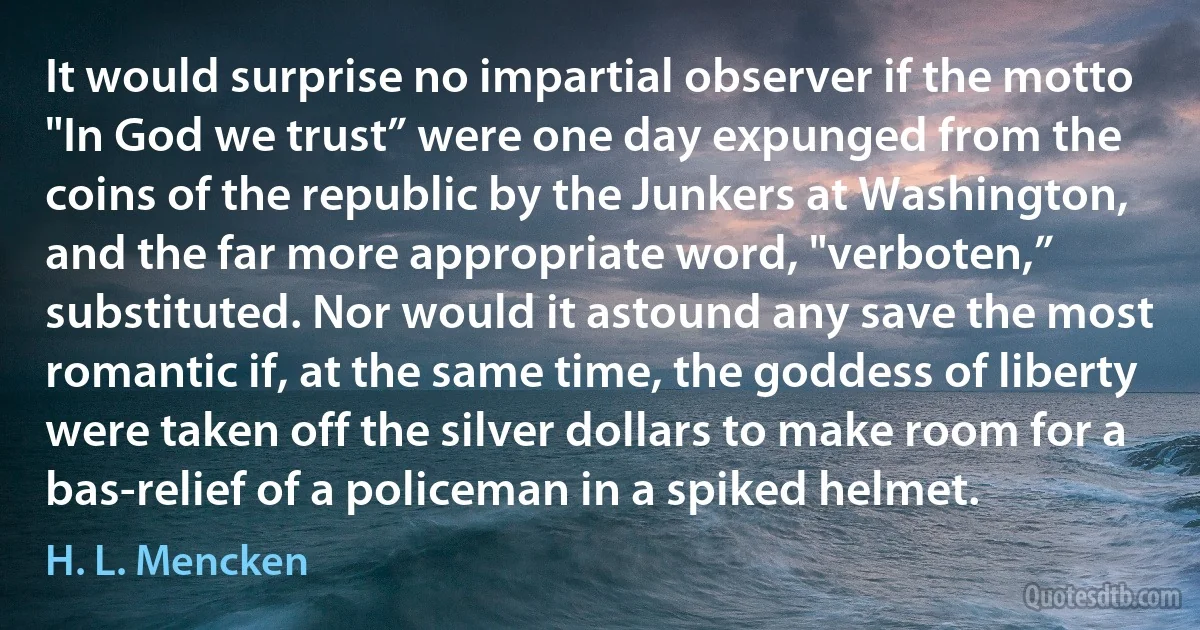 It would surprise no impartial observer if the motto "In God we trust” were one day expunged from the coins of the republic by the Junkers at Washington, and the far more appropriate word, "verboten,” substituted. Nor would it astound any save the most romantic if, at the same time, the goddess of liberty were taken off the silver dollars to make room for a bas-relief of a policeman in a spiked helmet. (H. L. Mencken)