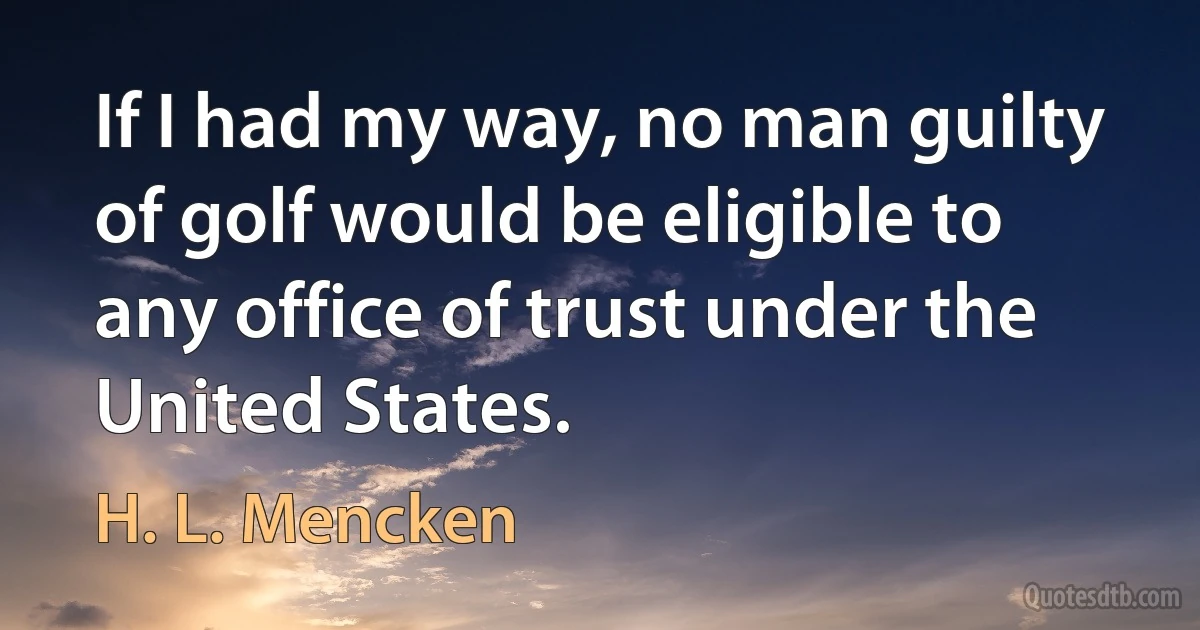 If I had my way, no man guilty of golf would be eligible to any office of trust under the United States. (H. L. Mencken)