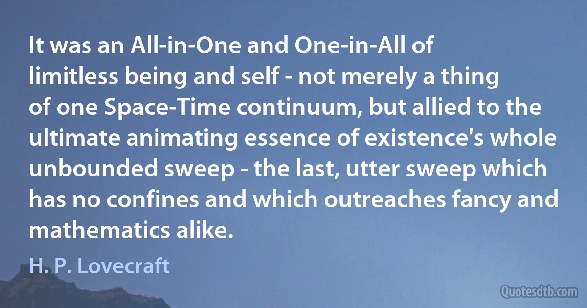 It was an All-in-One and One-in-All of limitless being and self - not merely a thing of one Space-Time continuum, but allied to the ultimate animating essence of existence's whole unbounded sweep - the last, utter sweep which has no confines and which outreaches fancy and mathematics alike. (H. P. Lovecraft)