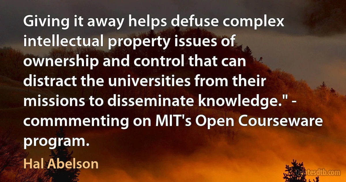 Giving it away helps defuse complex intellectual property issues of ownership and control that can distract the universities from their missions to disseminate knowledge." - commmenting on MIT's Open Courseware program. (Hal Abelson)