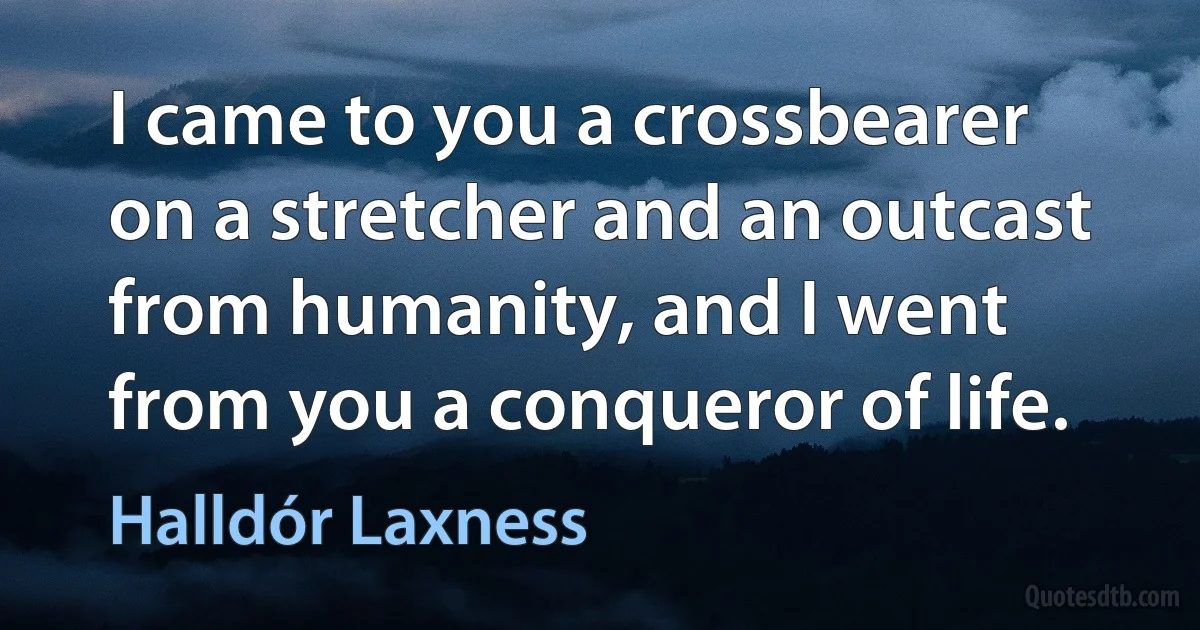 I came to you a crossbearer on a stretcher and an outcast from humanity, and I went from you a conqueror of life. (Halldór Laxness)