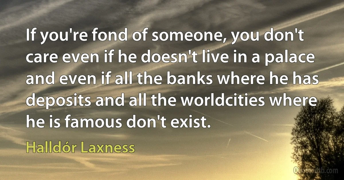 If you're fond of someone, you don't care even if he doesn't live in a palace and even if all the banks where he has deposits and all the worldcities where he is famous don't exist. (Halldór Laxness)