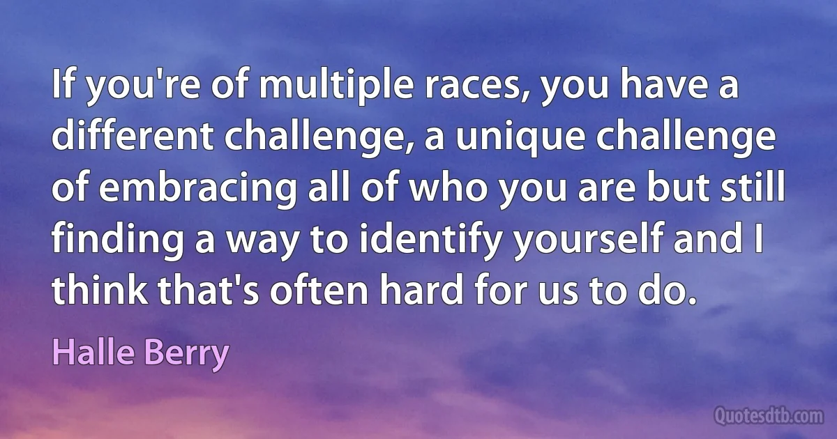 If you're of multiple races, you have a different challenge, a unique challenge of embracing all of who you are but still finding a way to identify yourself and I think that's often hard for us to do. (Halle Berry)