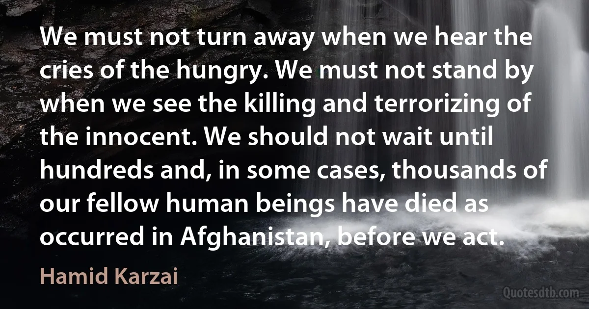 We must not turn away when we hear the cries of the hungry. We must not stand by when we see the killing and terrorizing of the innocent. We should not wait until hundreds and, in some cases, thousands of our fellow human beings have died as occurred in Afghanistan, before we act. (Hamid Karzai)