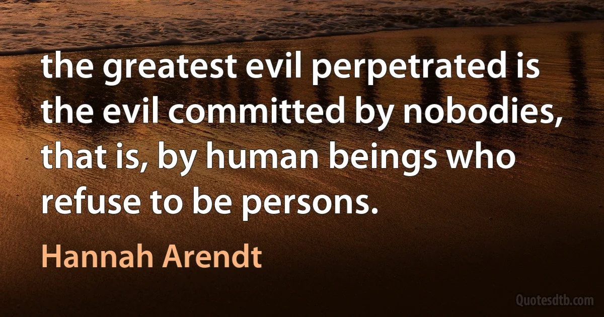 the greatest evil perpetrated is the evil committed by nobodies, that is, by human beings who refuse to be persons. (Hannah Arendt)