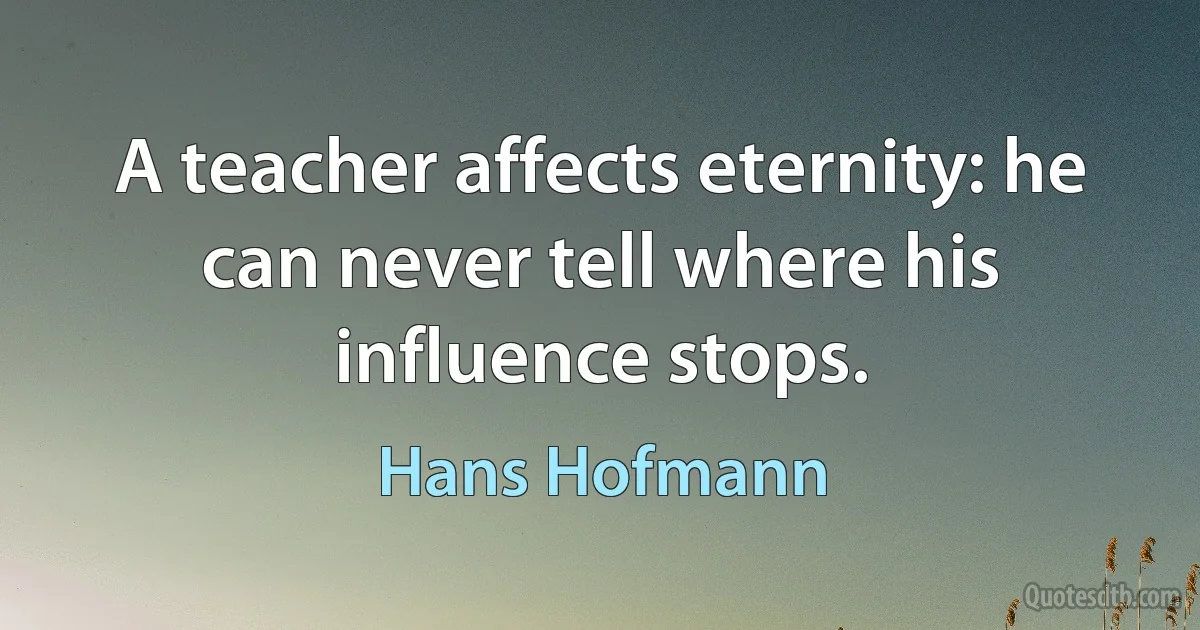 A teacher affects eternity: he can never tell where his influence stops. (Hans Hofmann)