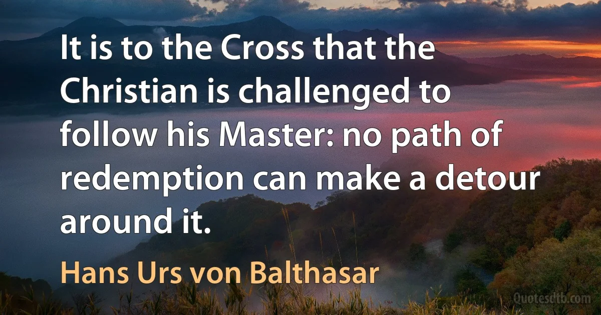 It is to the Cross that the Christian is challenged to follow his Master: no path of redemption can make a detour around it. (Hans Urs von Balthasar)