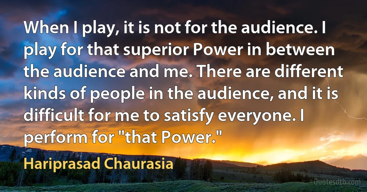 When I play, it is not for the audience. I play for that superior Power in between the audience and me. There are different kinds of people in the audience, and it is difficult for me to satisfy everyone. I perform for "that Power." (Hariprasad Chaurasia)