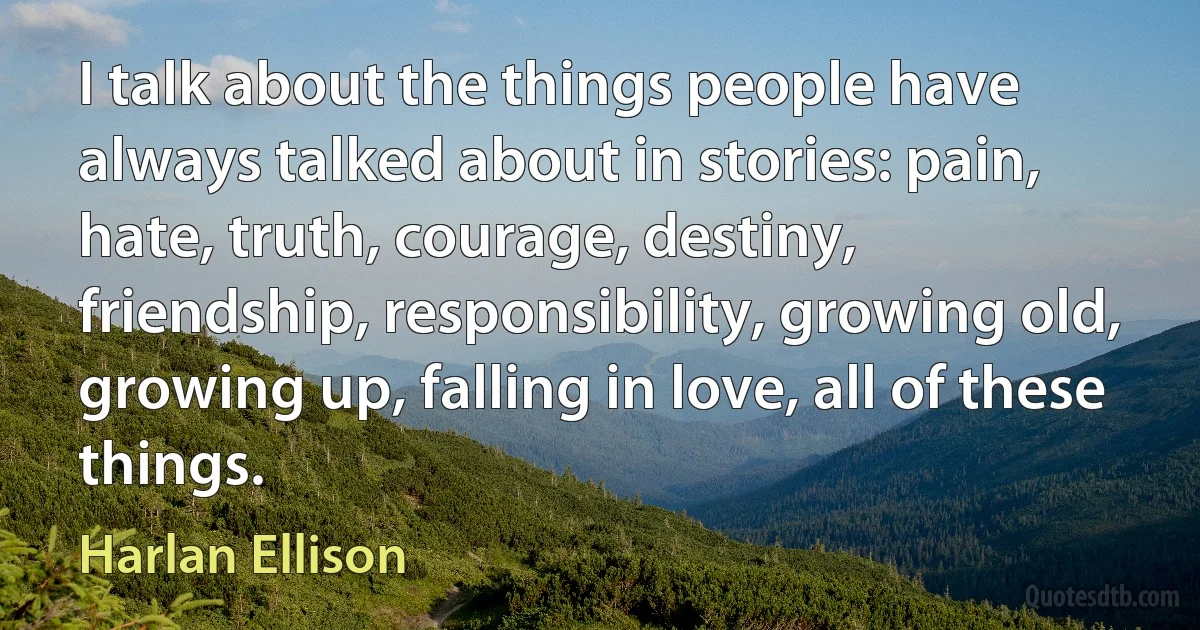 I talk about the things people have always talked about in stories: pain, hate, truth, courage, destiny, friendship, responsibility, growing old, growing up, falling in love, all of these things. (Harlan Ellison)