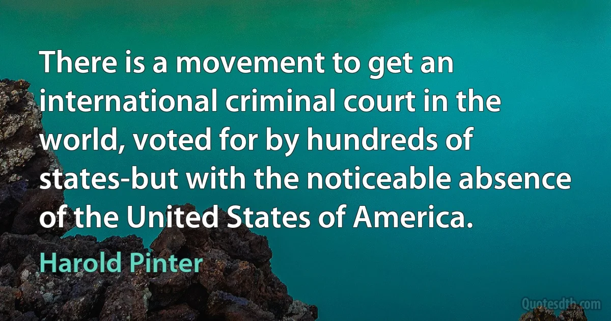 There is a movement to get an international criminal court in the world, voted for by hundreds of states-but with the noticeable absence of the United States of America. (Harold Pinter)