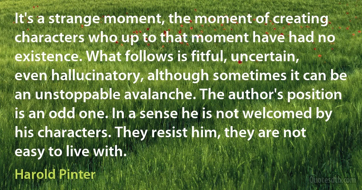 It's a strange moment, the moment of creating characters who up to that moment have had no existence. What follows is fitful, uncertain, even hallucinatory, although sometimes it can be an unstoppable avalanche. The author's position is an odd one. In a sense he is not welcomed by his characters. They resist him, they are not easy to live with. (Harold Pinter)