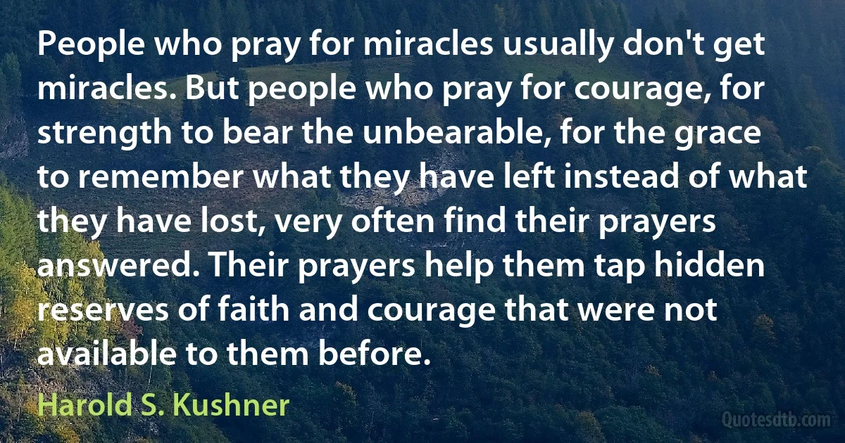 People who pray for miracles usually don't get miracles. But people who pray for courage, for strength to bear the unbearable, for the grace to remember what they have left instead of what they have lost, very often find their prayers answered. Their prayers help them tap hidden reserves of faith and courage that were not available to them before. (Harold S. Kushner)