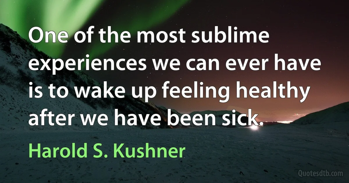 One of the most sublime experiences we can ever have is to wake up feeling healthy after we have been sick. (Harold S. Kushner)