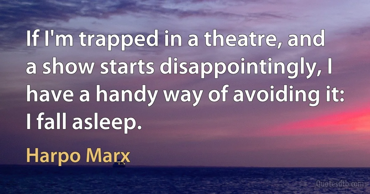 If I'm trapped in a theatre, and a show starts disappointingly, I have a handy way of avoiding it: I fall asleep. (Harpo Marx)