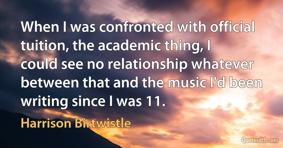 When I was confronted with official tuition, the academic thing, I could see no relationship whatever between that and the music I'd been writing since I was 11. (Harrison Birtwistle)